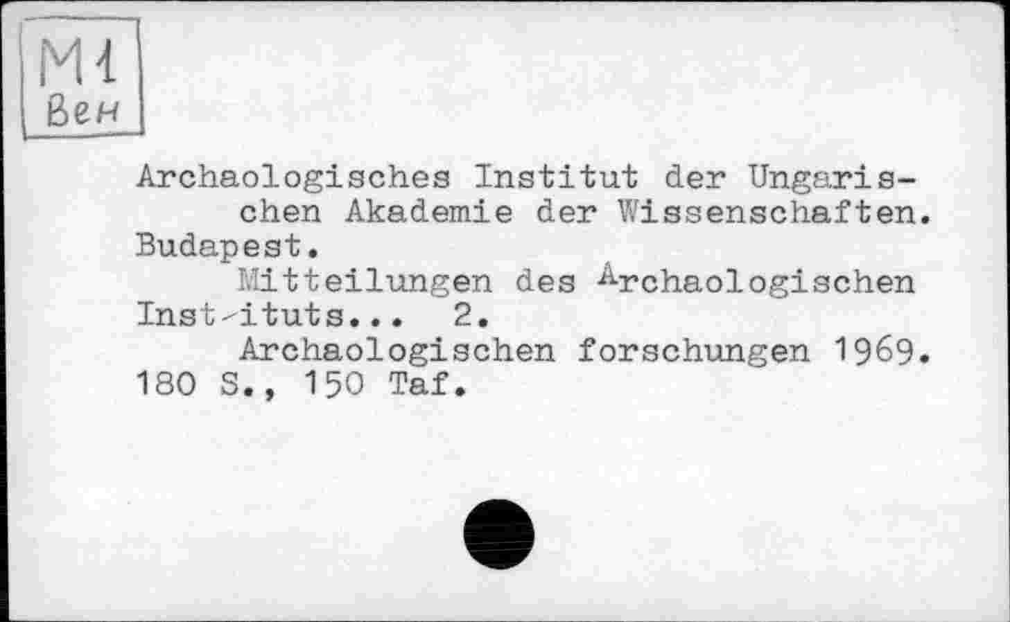 ﻿М4
Бен
Archäologisches Institut der Ungarischen Akademie der Wissenschaften.
Budapest.
Mitteilungen des Archäologischen
Inst-ituts...	2.
Archäologischen forschungen 1969.
180 S., 150 Taf.